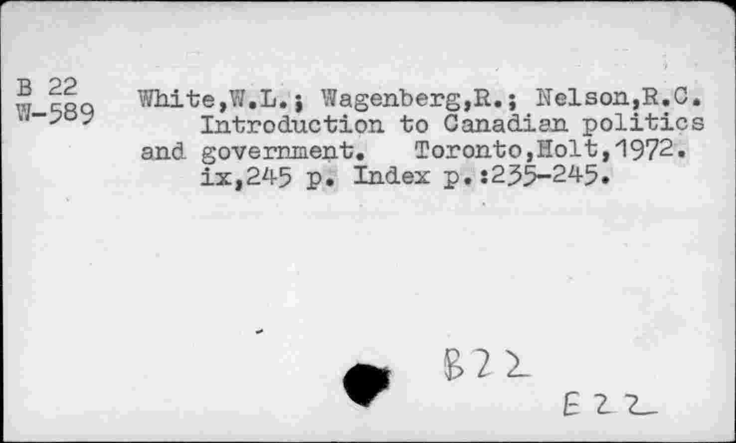 ﻿B 22
W-589
White,Y/.L. j Wagenberg,R.; Nelson,R.C Introduction to Canadian politic and government.	Toronto,Holt,1972.
ix,245 p. Index p.s255-245.